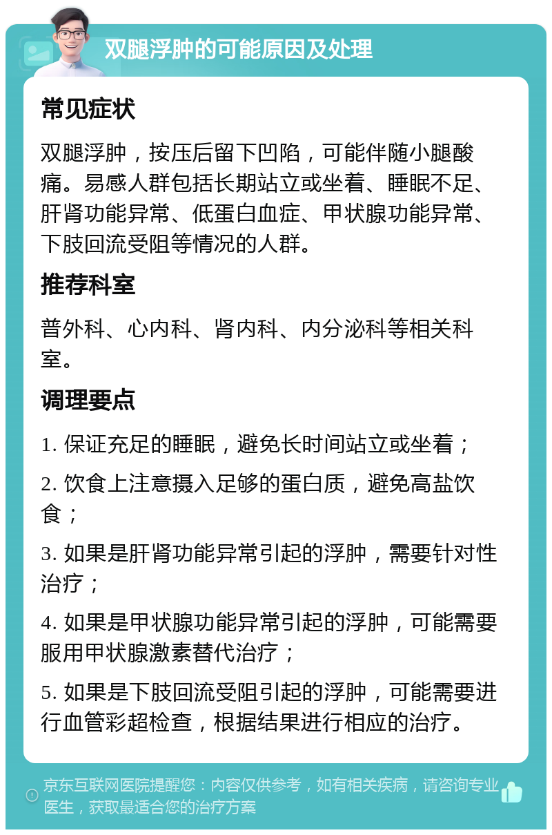 双腿浮肿的可能原因及处理 常见症状 双腿浮肿，按压后留下凹陷，可能伴随小腿酸痛。易感人群包括长期站立或坐着、睡眠不足、肝肾功能异常、低蛋白血症、甲状腺功能异常、下肢回流受阻等情况的人群。 推荐科室 普外科、心内科、肾内科、内分泌科等相关科室。 调理要点 1. 保证充足的睡眠，避免长时间站立或坐着； 2. 饮食上注意摄入足够的蛋白质，避免高盐饮食； 3. 如果是肝肾功能异常引起的浮肿，需要针对性治疗； 4. 如果是甲状腺功能异常引起的浮肿，可能需要服用甲状腺激素替代治疗； 5. 如果是下肢回流受阻引起的浮肿，可能需要进行血管彩超检查，根据结果进行相应的治疗。