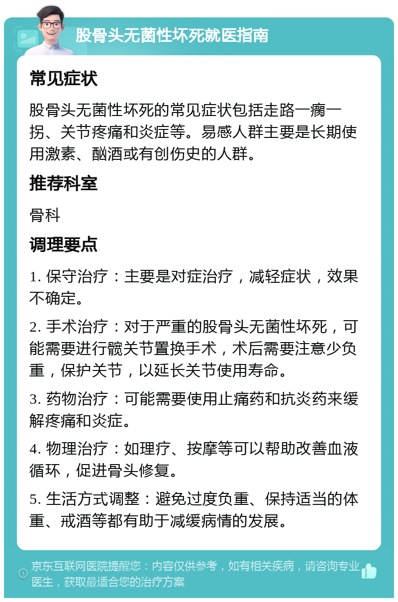 股骨头无菌性坏死就医指南 常见症状 股骨头无菌性坏死的常见症状包括走路一瘸一拐、关节疼痛和炎症等。易感人群主要是长期使用激素、酗酒或有创伤史的人群。 推荐科室 骨科 调理要点 1. 保守治疗：主要是对症治疗，减轻症状，效果不确定。 2. 手术治疗：对于严重的股骨头无菌性坏死，可能需要进行髋关节置换手术，术后需要注意少负重，保护关节，以延长关节使用寿命。 3. 药物治疗：可能需要使用止痛药和抗炎药来缓解疼痛和炎症。 4. 物理治疗：如理疗、按摩等可以帮助改善血液循环，促进骨头修复。 5. 生活方式调整：避免过度负重、保持适当的体重、戒酒等都有助于减缓病情的发展。