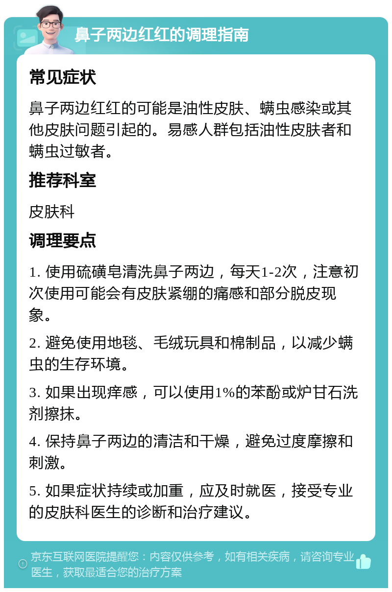 鼻子两边红红的调理指南 常见症状 鼻子两边红红的可能是油性皮肤、螨虫感染或其他皮肤问题引起的。易感人群包括油性皮肤者和螨虫过敏者。 推荐科室 皮肤科 调理要点 1. 使用硫磺皂清洗鼻子两边，每天1-2次，注意初次使用可能会有皮肤紧绷的痛感和部分脱皮现象。 2. 避免使用地毯、毛绒玩具和棉制品，以减少螨虫的生存环境。 3. 如果出现痒感，可以使用1%的苯酚或炉甘石洗剂擦抹。 4. 保持鼻子两边的清洁和干燥，避免过度摩擦和刺激。 5. 如果症状持续或加重，应及时就医，接受专业的皮肤科医生的诊断和治疗建议。