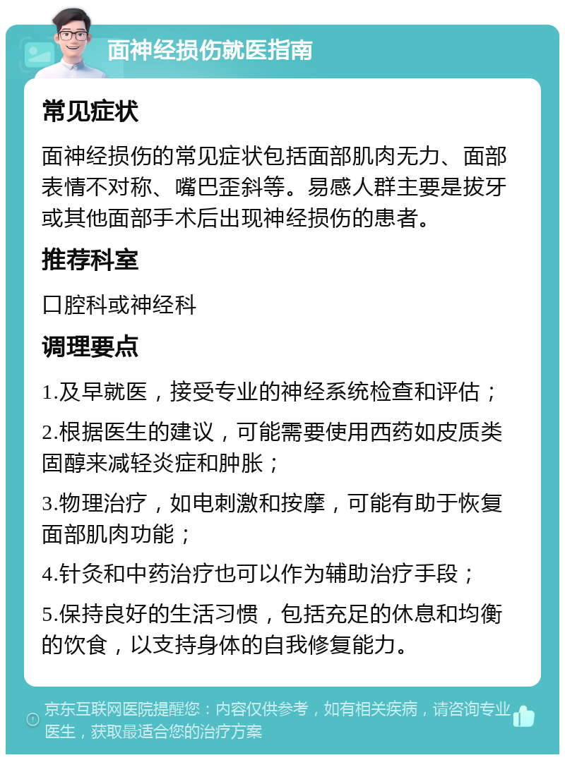 面神经损伤就医指南 常见症状 面神经损伤的常见症状包括面部肌肉无力、面部表情不对称、嘴巴歪斜等。易感人群主要是拔牙或其他面部手术后出现神经损伤的患者。 推荐科室 口腔科或神经科 调理要点 1.及早就医，接受专业的神经系统检查和评估； 2.根据医生的建议，可能需要使用西药如皮质类固醇来减轻炎症和肿胀； 3.物理治疗，如电刺激和按摩，可能有助于恢复面部肌肉功能； 4.针灸和中药治疗也可以作为辅助治疗手段； 5.保持良好的生活习惯，包括充足的休息和均衡的饮食，以支持身体的自我修复能力。