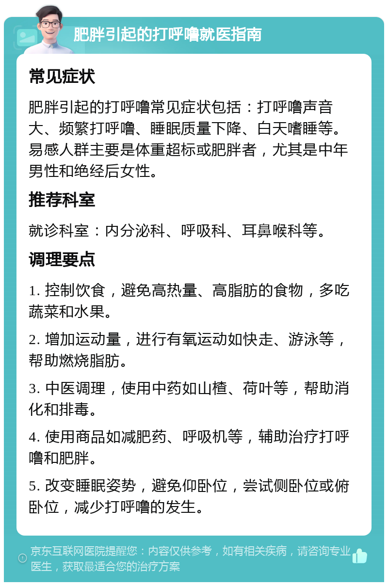 肥胖引起的打呼噜就医指南 常见症状 肥胖引起的打呼噜常见症状包括：打呼噜声音大、频繁打呼噜、睡眠质量下降、白天嗜睡等。易感人群主要是体重超标或肥胖者，尤其是中年男性和绝经后女性。 推荐科室 就诊科室：内分泌科、呼吸科、耳鼻喉科等。 调理要点 1. 控制饮食，避免高热量、高脂肪的食物，多吃蔬菜和水果。 2. 增加运动量，进行有氧运动如快走、游泳等，帮助燃烧脂肪。 3. 中医调理，使用中药如山楂、荷叶等，帮助消化和排毒。 4. 使用商品如减肥药、呼吸机等，辅助治疗打呼噜和肥胖。 5. 改变睡眠姿势，避免仰卧位，尝试侧卧位或俯卧位，减少打呼噜的发生。