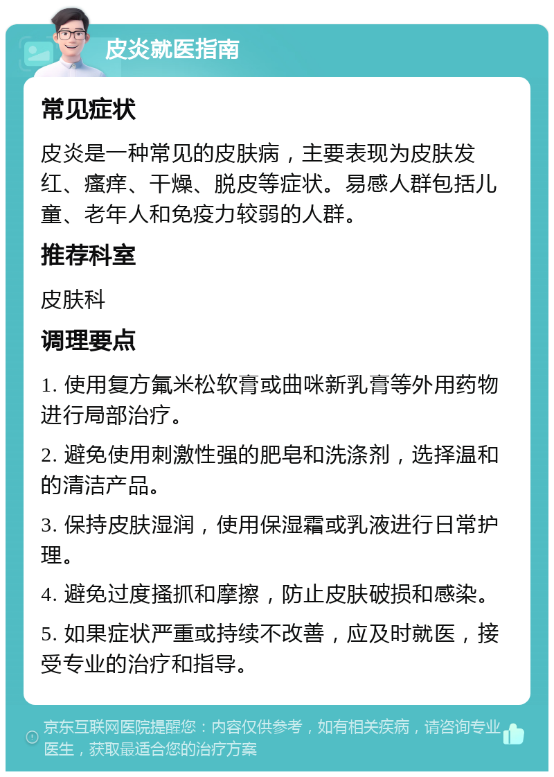 皮炎就医指南 常见症状 皮炎是一种常见的皮肤病，主要表现为皮肤发红、瘙痒、干燥、脱皮等症状。易感人群包括儿童、老年人和免疫力较弱的人群。 推荐科室 皮肤科 调理要点 1. 使用复方氟米松软膏或曲咪新乳膏等外用药物进行局部治疗。 2. 避免使用刺激性强的肥皂和洗涤剂，选择温和的清洁产品。 3. 保持皮肤湿润，使用保湿霜或乳液进行日常护理。 4. 避免过度搔抓和摩擦，防止皮肤破损和感染。 5. 如果症状严重或持续不改善，应及时就医，接受专业的治疗和指导。