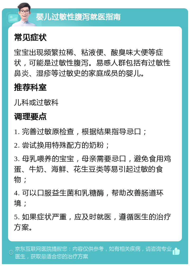 婴儿过敏性腹泻就医指南 常见症状 宝宝出现频繁拉稀、粘液便、酸臭味大便等症状，可能是过敏性腹泻。易感人群包括有过敏性鼻炎、湿疹等过敏史的家庭成员的婴儿。 推荐科室 儿科或过敏科 调理要点 1. 完善过敏原检查，根据结果指导忌口； 2. 尝试换用特殊配方的奶粉； 3. 母乳喂养的宝宝，母亲需要忌口，避免食用鸡蛋、牛奶、海鲜、花生豆类等易引起过敏的食物； 4. 可以口服益生菌和乳糖酶，帮助改善肠道环境； 5. 如果症状严重，应及时就医，遵循医生的治疗方案。