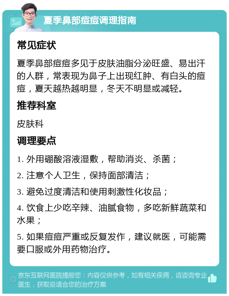 夏季鼻部痘痘调理指南 常见症状 夏季鼻部痘痘多见于皮肤油脂分泌旺盛、易出汗的人群，常表现为鼻子上出现红肿、有白头的痘痘，夏天越热越明显，冬天不明显或减轻。 推荐科室 皮肤科 调理要点 1. 外用硼酸溶液湿敷，帮助消炎、杀菌； 2. 注意个人卫生，保持面部清洁； 3. 避免过度清洁和使用刺激性化妆品； 4. 饮食上少吃辛辣、油腻食物，多吃新鲜蔬菜和水果； 5. 如果痘痘严重或反复发作，建议就医，可能需要口服或外用药物治疗。