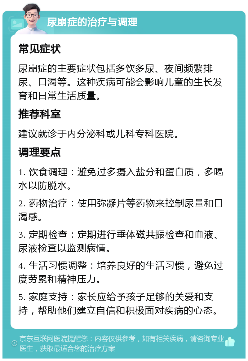 尿崩症的治疗与调理 常见症状 尿崩症的主要症状包括多饮多尿、夜间频繁排尿、口渴等。这种疾病可能会影响儿童的生长发育和日常生活质量。 推荐科室 建议就诊于内分泌科或儿科专科医院。 调理要点 1. 饮食调理：避免过多摄入盐分和蛋白质，多喝水以防脱水。 2. 药物治疗：使用弥凝片等药物来控制尿量和口渴感。 3. 定期检查：定期进行垂体磁共振检查和血液、尿液检查以监测病情。 4. 生活习惯调整：培养良好的生活习惯，避免过度劳累和精神压力。 5. 家庭支持：家长应给予孩子足够的关爱和支持，帮助他们建立自信和积极面对疾病的心态。