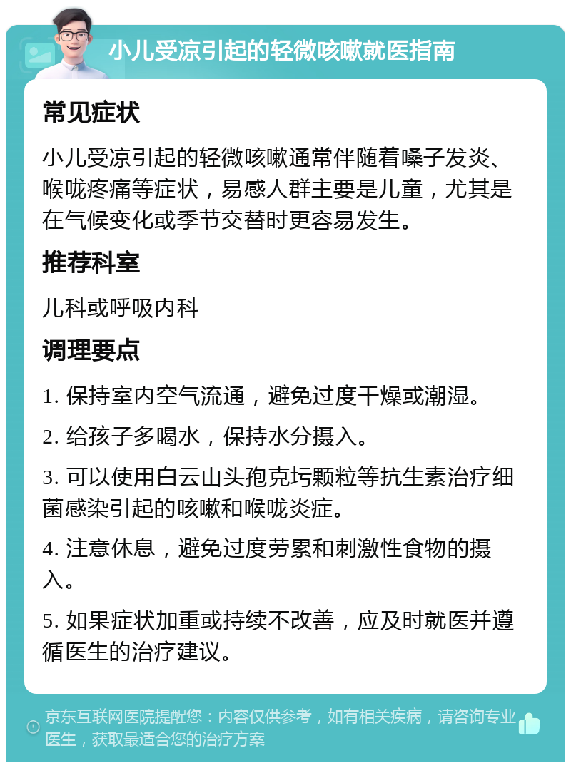 小儿受凉引起的轻微咳嗽就医指南 常见症状 小儿受凉引起的轻微咳嗽通常伴随着嗓子发炎、喉咙疼痛等症状，易感人群主要是儿童，尤其是在气候变化或季节交替时更容易发生。 推荐科室 儿科或呼吸内科 调理要点 1. 保持室内空气流通，避免过度干燥或潮湿。 2. 给孩子多喝水，保持水分摄入。 3. 可以使用白云山头孢克圬颗粒等抗生素治疗细菌感染引起的咳嗽和喉咙炎症。 4. 注意休息，避免过度劳累和刺激性食物的摄入。 5. 如果症状加重或持续不改善，应及时就医并遵循医生的治疗建议。