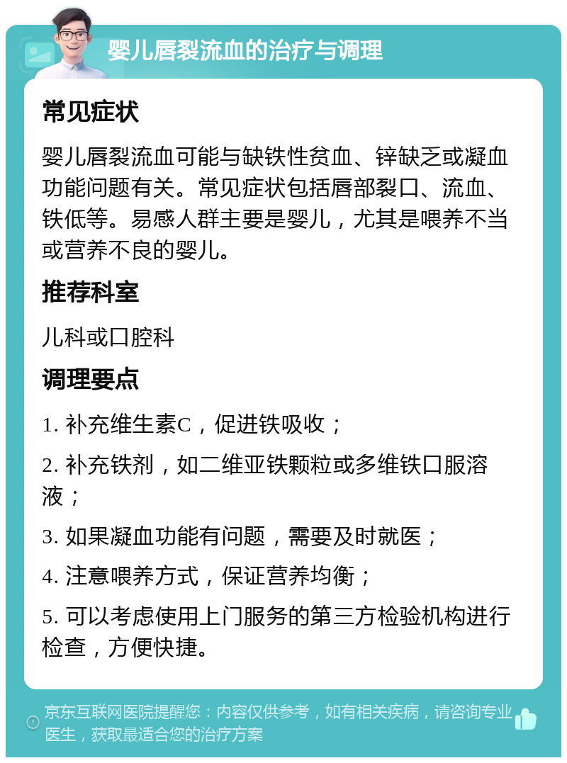 婴儿唇裂流血的治疗与调理 常见症状 婴儿唇裂流血可能与缺铁性贫血、锌缺乏或凝血功能问题有关。常见症状包括唇部裂口、流血、铁低等。易感人群主要是婴儿，尤其是喂养不当或营养不良的婴儿。 推荐科室 儿科或口腔科 调理要点 1. 补充维生素C，促进铁吸收； 2. 补充铁剂，如二维亚铁颗粒或多维铁口服溶液； 3. 如果凝血功能有问题，需要及时就医； 4. 注意喂养方式，保证营养均衡； 5. 可以考虑使用上门服务的第三方检验机构进行检查，方便快捷。