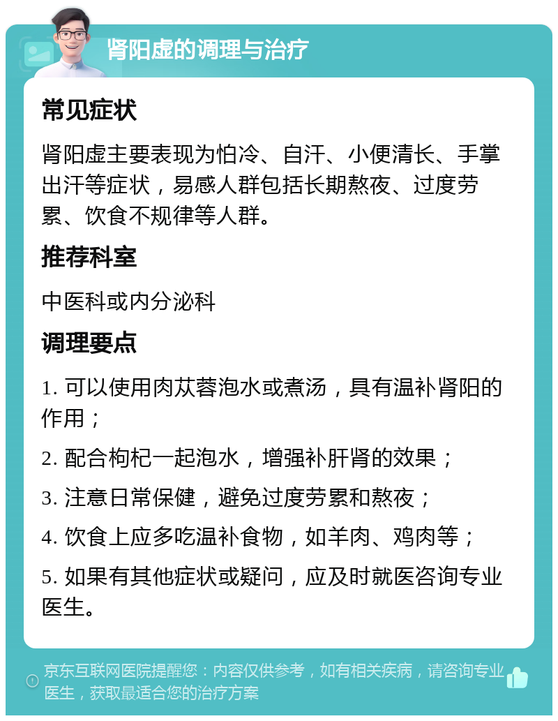 肾阳虚的调理与治疗 常见症状 肾阳虚主要表现为怕冷、自汗、小便清长、手掌出汗等症状，易感人群包括长期熬夜、过度劳累、饮食不规律等人群。 推荐科室 中医科或内分泌科 调理要点 1. 可以使用肉苁蓉泡水或煮汤，具有温补肾阳的作用； 2. 配合枸杞一起泡水，增强补肝肾的效果； 3. 注意日常保健，避免过度劳累和熬夜； 4. 饮食上应多吃温补食物，如羊肉、鸡肉等； 5. 如果有其他症状或疑问，应及时就医咨询专业医生。