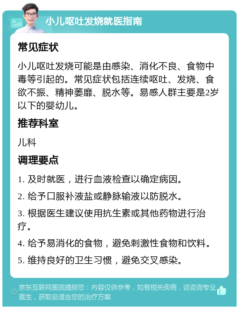 小儿呕吐发烧就医指南 常见症状 小儿呕吐发烧可能是由感染、消化不良、食物中毒等引起的。常见症状包括连续呕吐、发烧、食欲不振、精神萎靡、脱水等。易感人群主要是2岁以下的婴幼儿。 推荐科室 儿科 调理要点 1. 及时就医，进行血液检查以确定病因。 2. 给予口服补液盐或静脉输液以防脱水。 3. 根据医生建议使用抗生素或其他药物进行治疗。 4. 给予易消化的食物，避免刺激性食物和饮料。 5. 维持良好的卫生习惯，避免交叉感染。