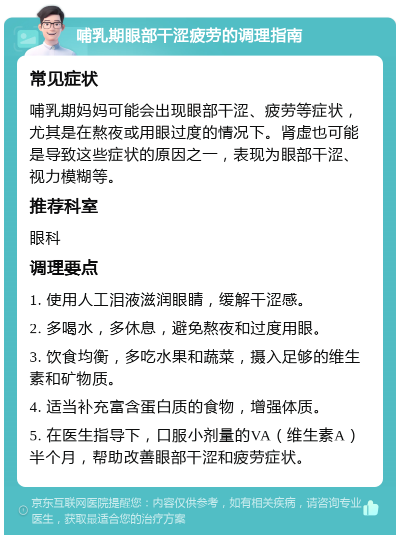 哺乳期眼部干涩疲劳的调理指南 常见症状 哺乳期妈妈可能会出现眼部干涩、疲劳等症状，尤其是在熬夜或用眼过度的情况下。肾虚也可能是导致这些症状的原因之一，表现为眼部干涩、视力模糊等。 推荐科室 眼科 调理要点 1. 使用人工泪液滋润眼睛，缓解干涩感。 2. 多喝水，多休息，避免熬夜和过度用眼。 3. 饮食均衡，多吃水果和蔬菜，摄入足够的维生素和矿物质。 4. 适当补充富含蛋白质的食物，增强体质。 5. 在医生指导下，口服小剂量的VA（维生素A）半个月，帮助改善眼部干涩和疲劳症状。