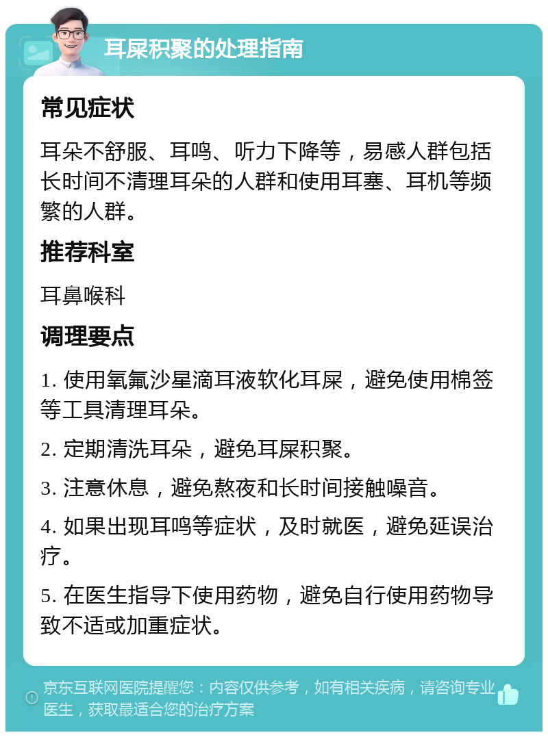 耳屎积聚的处理指南 常见症状 耳朵不舒服、耳鸣、听力下降等，易感人群包括长时间不清理耳朵的人群和使用耳塞、耳机等频繁的人群。 推荐科室 耳鼻喉科 调理要点 1. 使用氧氟沙星滴耳液软化耳屎，避免使用棉签等工具清理耳朵。 2. 定期清洗耳朵，避免耳屎积聚。 3. 注意休息，避免熬夜和长时间接触噪音。 4. 如果出现耳鸣等症状，及时就医，避免延误治疗。 5. 在医生指导下使用药物，避免自行使用药物导致不适或加重症状。