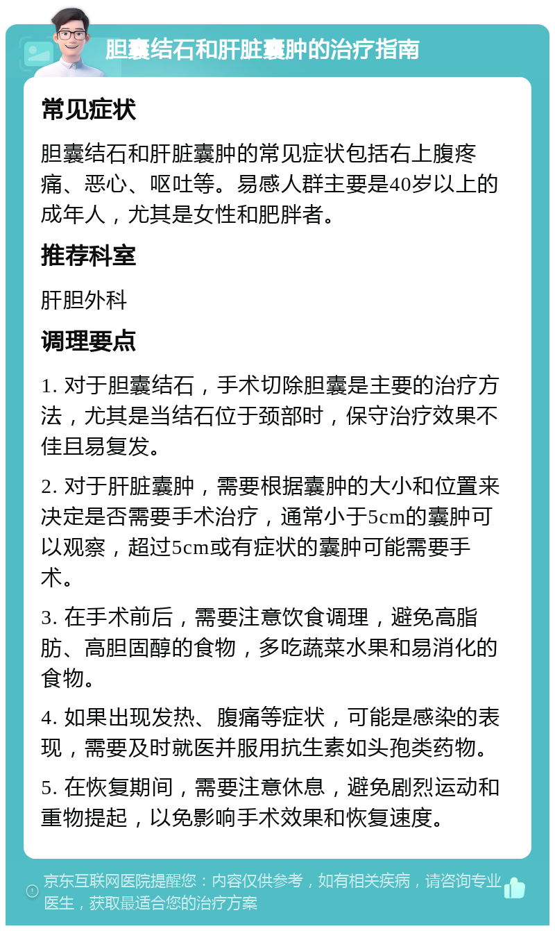 胆囊结石和肝脏囊肿的治疗指南 常见症状 胆囊结石和肝脏囊肿的常见症状包括右上腹疼痛、恶心、呕吐等。易感人群主要是40岁以上的成年人，尤其是女性和肥胖者。 推荐科室 肝胆外科 调理要点 1. 对于胆囊结石，手术切除胆囊是主要的治疗方法，尤其是当结石位于颈部时，保守治疗效果不佳且易复发。 2. 对于肝脏囊肿，需要根据囊肿的大小和位置来决定是否需要手术治疗，通常小于5cm的囊肿可以观察，超过5cm或有症状的囊肿可能需要手术。 3. 在手术前后，需要注意饮食调理，避免高脂肪、高胆固醇的食物，多吃蔬菜水果和易消化的食物。 4. 如果出现发热、腹痛等症状，可能是感染的表现，需要及时就医并服用抗生素如头孢类药物。 5. 在恢复期间，需要注意休息，避免剧烈运动和重物提起，以免影响手术效果和恢复速度。