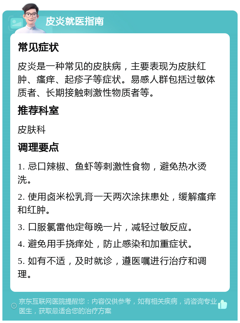 皮炎就医指南 常见症状 皮炎是一种常见的皮肤病，主要表现为皮肤红肿、瘙痒、起疹子等症状。易感人群包括过敏体质者、长期接触刺激性物质者等。 推荐科室 皮肤科 调理要点 1. 忌口辣椒、鱼虾等刺激性食物，避免热水烫洗。 2. 使用卤米松乳膏一天两次涂抹患处，缓解瘙痒和红肿。 3. 口服氯雷他定每晚一片，减轻过敏反应。 4. 避免用手挠痒处，防止感染和加重症状。 5. 如有不适，及时就诊，遵医嘱进行治疗和调理。