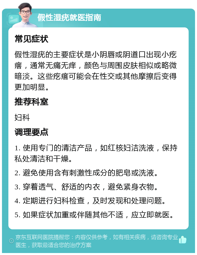 假性湿疣就医指南 常见症状 假性湿疣的主要症状是小阴唇或阴道口出现小疙瘩，通常无痛无痒，颜色与周围皮肤相似或略微暗淡。这些疙瘩可能会在性交或其他摩擦后变得更加明显。 推荐科室 妇科 调理要点 1. 使用专门的清洁产品，如红核妇洁洗液，保持私处清洁和干燥。 2. 避免使用含有刺激性成分的肥皂或洗液。 3. 穿着透气、舒适的内衣，避免紧身衣物。 4. 定期进行妇科检查，及时发现和处理问题。 5. 如果症状加重或伴随其他不适，应立即就医。