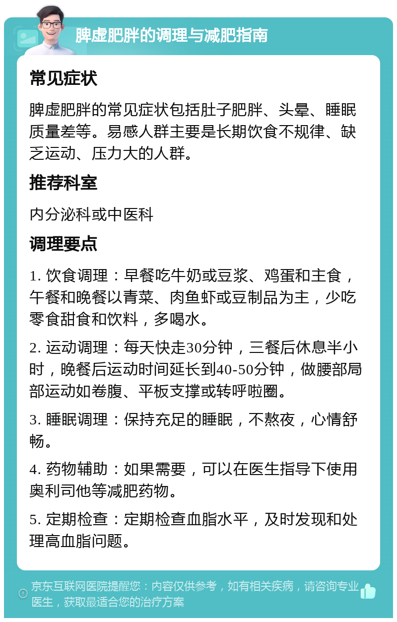 脾虚肥胖的调理与减肥指南 常见症状 脾虚肥胖的常见症状包括肚子肥胖、头晕、睡眠质量差等。易感人群主要是长期饮食不规律、缺乏运动、压力大的人群。 推荐科室 内分泌科或中医科 调理要点 1. 饮食调理：早餐吃牛奶或豆浆、鸡蛋和主食，午餐和晚餐以青菜、肉鱼虾或豆制品为主，少吃零食甜食和饮料，多喝水。 2. 运动调理：每天快走30分钟，三餐后休息半小时，晚餐后运动时间延长到40-50分钟，做腰部局部运动如卷腹、平板支撑或转呼啦圈。 3. 睡眠调理：保持充足的睡眠，不熬夜，心情舒畅。 4. 药物辅助：如果需要，可以在医生指导下使用奥利司他等减肥药物。 5. 定期检查：定期检查血脂水平，及时发现和处理高血脂问题。