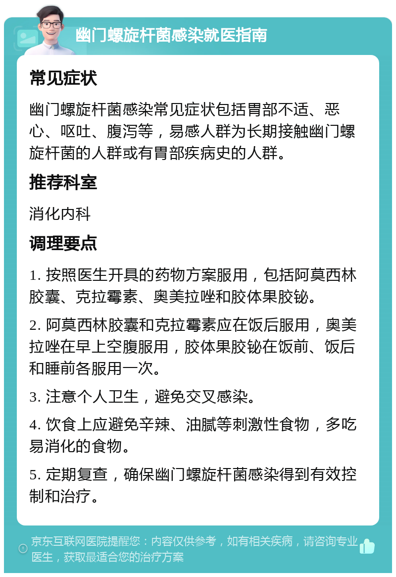 幽门螺旋杆菌感染就医指南 常见症状 幽门螺旋杆菌感染常见症状包括胃部不适、恶心、呕吐、腹泻等，易感人群为长期接触幽门螺旋杆菌的人群或有胃部疾病史的人群。 推荐科室 消化内科 调理要点 1. 按照医生开具的药物方案服用，包括阿莫西林胶囊、克拉霉素、奥美拉唑和胶体果胶铋。 2. 阿莫西林胶囊和克拉霉素应在饭后服用，奥美拉唑在早上空腹服用，胶体果胶铋在饭前、饭后和睡前各服用一次。 3. 注意个人卫生，避免交叉感染。 4. 饮食上应避免辛辣、油腻等刺激性食物，多吃易消化的食物。 5. 定期复查，确保幽门螺旋杆菌感染得到有效控制和治疗。