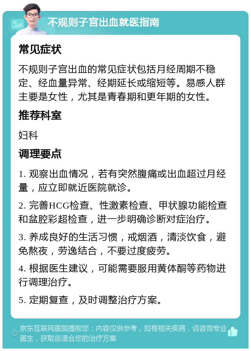 不规则子宫出血就医指南 常见症状 不规则子宫出血的常见症状包括月经周期不稳定、经血量异常、经期延长或缩短等。易感人群主要是女性，尤其是青春期和更年期的女性。 推荐科室 妇科 调理要点 1. 观察出血情况，若有突然腹痛或出血超过月经量，应立即就近医院就诊。 2. 完善HCG检查、性激素检查、甲状腺功能检查和盆腔彩超检查，进一步明确诊断对症治疗。 3. 养成良好的生活习惯，戒烟酒，清淡饮食，避免熬夜，劳逸结合，不要过度疲劳。 4. 根据医生建议，可能需要服用黄体酮等药物进行调理治疗。 5. 定期复查，及时调整治疗方案。