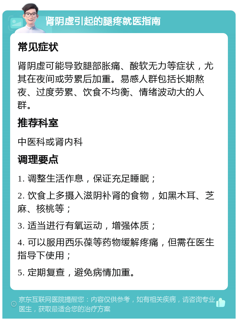 肾阴虚引起的腿疼就医指南 常见症状 肾阴虚可能导致腿部胀痛、酸软无力等症状，尤其在夜间或劳累后加重。易感人群包括长期熬夜、过度劳累、饮食不均衡、情绪波动大的人群。 推荐科室 中医科或肾内科 调理要点 1. 调整生活作息，保证充足睡眠； 2. 饮食上多摄入滋阴补肾的食物，如黑木耳、芝麻、核桃等； 3. 适当进行有氧运动，增强体质； 4. 可以服用西乐葆等药物缓解疼痛，但需在医生指导下使用； 5. 定期复查，避免病情加重。