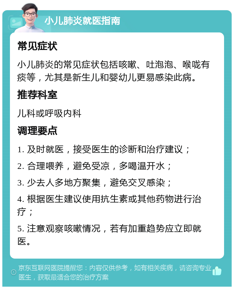 小儿肺炎就医指南 常见症状 小儿肺炎的常见症状包括咳嗽、吐泡泡、喉咙有痰等，尤其是新生儿和婴幼儿更易感染此病。 推荐科室 儿科或呼吸内科 调理要点 1. 及时就医，接受医生的诊断和治疗建议； 2. 合理喂养，避免受凉，多喝温开水； 3. 少去人多地方聚集，避免交叉感染； 4. 根据医生建议使用抗生素或其他药物进行治疗； 5. 注意观察咳嗽情况，若有加重趋势应立即就医。