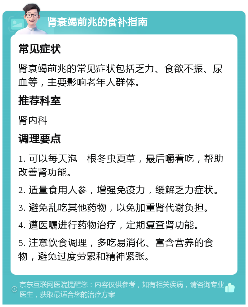 肾衰竭前兆的食补指南 常见症状 肾衰竭前兆的常见症状包括乏力、食欲不振、尿血等，主要影响老年人群体。 推荐科室 肾内科 调理要点 1. 可以每天泡一根冬虫夏草，最后嚼着吃，帮助改善肾功能。 2. 适量食用人参，增强免疫力，缓解乏力症状。 3. 避免乱吃其他药物，以免加重肾代谢负担。 4. 遵医嘱进行药物治疗，定期复查肾功能。 5. 注意饮食调理，多吃易消化、富含营养的食物，避免过度劳累和精神紧张。