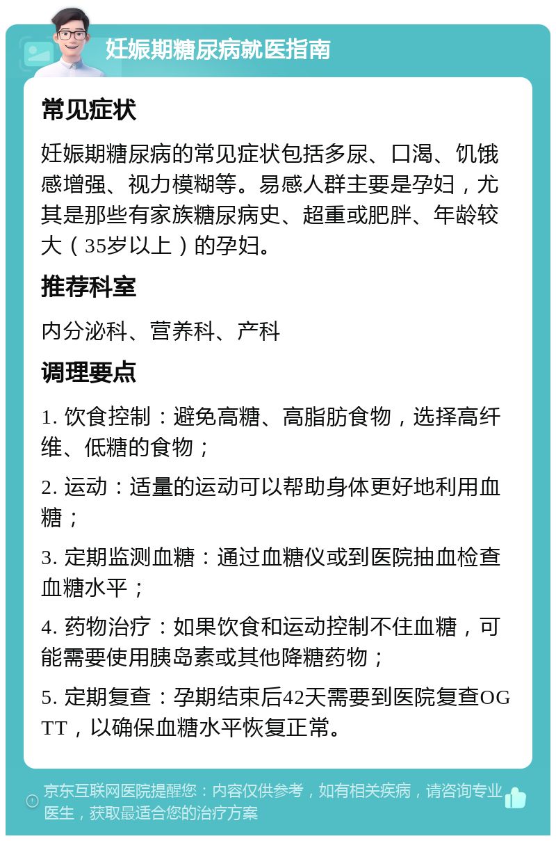 妊娠期糖尿病就医指南 常见症状 妊娠期糖尿病的常见症状包括多尿、口渴、饥饿感增强、视力模糊等。易感人群主要是孕妇，尤其是那些有家族糖尿病史、超重或肥胖、年龄较大（35岁以上）的孕妇。 推荐科室 内分泌科、营养科、产科 调理要点 1. 饮食控制：避免高糖、高脂肪食物，选择高纤维、低糖的食物； 2. 运动：适量的运动可以帮助身体更好地利用血糖； 3. 定期监测血糖：通过血糖仪或到医院抽血检查血糖水平； 4. 药物治疗：如果饮食和运动控制不住血糖，可能需要使用胰岛素或其他降糖药物； 5. 定期复查：孕期结束后42天需要到医院复查OGTT，以确保血糖水平恢复正常。