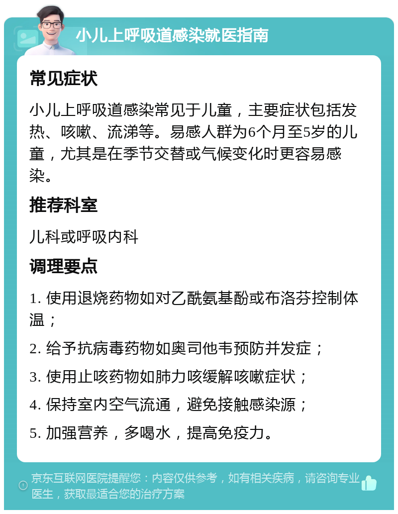 小儿上呼吸道感染就医指南 常见症状 小儿上呼吸道感染常见于儿童，主要症状包括发热、咳嗽、流涕等。易感人群为6个月至5岁的儿童，尤其是在季节交替或气候变化时更容易感染。 推荐科室 儿科或呼吸内科 调理要点 1. 使用退烧药物如对乙酰氨基酚或布洛芬控制体温； 2. 给予抗病毒药物如奥司他韦预防并发症； 3. 使用止咳药物如肺力咳缓解咳嗽症状； 4. 保持室内空气流通，避免接触感染源； 5. 加强营养，多喝水，提高免疫力。