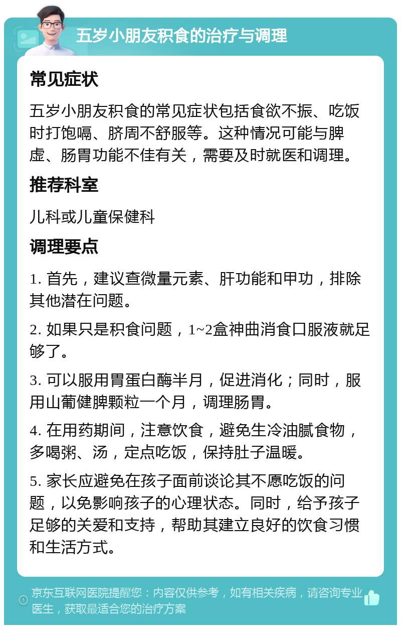 五岁小朋友积食的治疗与调理 常见症状 五岁小朋友积食的常见症状包括食欲不振、吃饭时打饱嗝、脐周不舒服等。这种情况可能与脾虚、肠胃功能不佳有关，需要及时就医和调理。 推荐科室 儿科或儿童保健科 调理要点 1. 首先，建议查微量元素、肝功能和甲功，排除其他潜在问题。 2. 如果只是积食问题，1~2盒神曲消食口服液就足够了。 3. 可以服用胃蛋白酶半月，促进消化；同时，服用山葡健脾颗粒一个月，调理肠胃。 4. 在用药期间，注意饮食，避免生冷油腻食物，多喝粥、汤，定点吃饭，保持肚子温暖。 5. 家长应避免在孩子面前谈论其不愿吃饭的问题，以免影响孩子的心理状态。同时，给予孩子足够的关爱和支持，帮助其建立良好的饮食习惯和生活方式。