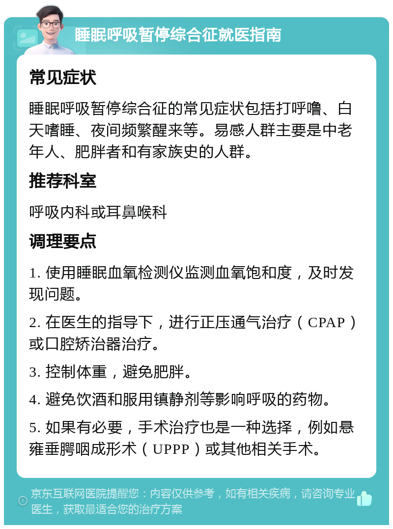 睡眠呼吸暂停综合征就医指南 常见症状 睡眠呼吸暂停综合征的常见症状包括打呼噜、白天嗜睡、夜间频繁醒来等。易感人群主要是中老年人、肥胖者和有家族史的人群。 推荐科室 呼吸内科或耳鼻喉科 调理要点 1. 使用睡眠血氧检测仪监测血氧饱和度，及时发现问题。 2. 在医生的指导下，进行正压通气治疗（CPAP）或口腔矫治器治疗。 3. 控制体重，避免肥胖。 4. 避免饮酒和服用镇静剂等影响呼吸的药物。 5. 如果有必要，手术治疗也是一种选择，例如悬雍垂腭咽成形术（UPPP）或其他相关手术。