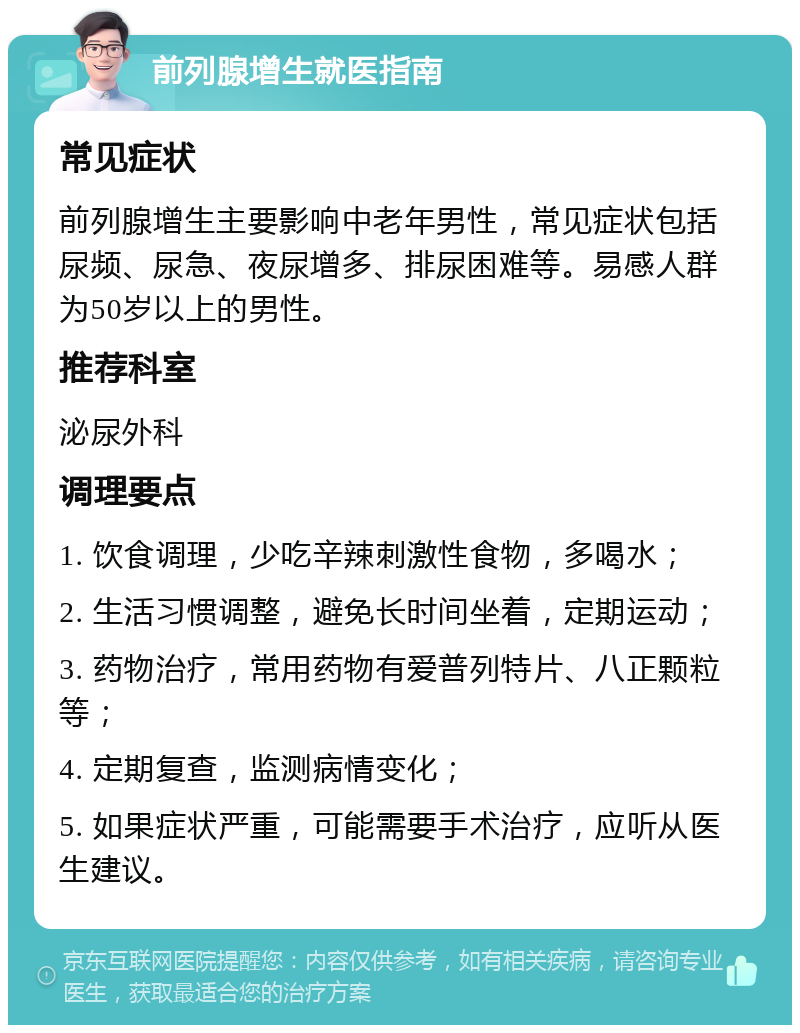 前列腺增生就医指南 常见症状 前列腺增生主要影响中老年男性，常见症状包括尿频、尿急、夜尿增多、排尿困难等。易感人群为50岁以上的男性。 推荐科室 泌尿外科 调理要点 1. 饮食调理，少吃辛辣刺激性食物，多喝水； 2. 生活习惯调整，避免长时间坐着，定期运动； 3. 药物治疗，常用药物有爱普列特片、八正颗粒等； 4. 定期复查，监测病情变化； 5. 如果症状严重，可能需要手术治疗，应听从医生建议。