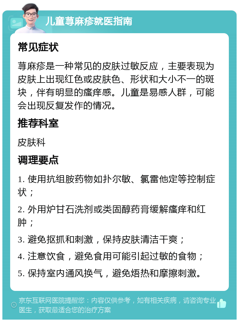 儿童荨麻疹就医指南 常见症状 荨麻疹是一种常见的皮肤过敏反应，主要表现为皮肤上出现红色或皮肤色、形状和大小不一的斑块，伴有明显的瘙痒感。儿童是易感人群，可能会出现反复发作的情况。 推荐科室 皮肤科 调理要点 1. 使用抗组胺药物如扑尔敏、氯雷他定等控制症状； 2. 外用炉甘石洗剂或类固醇药膏缓解瘙痒和红肿； 3. 避免抠抓和刺激，保持皮肤清洁干爽； 4. 注意饮食，避免食用可能引起过敏的食物； 5. 保持室内通风换气，避免焐热和摩擦刺激。