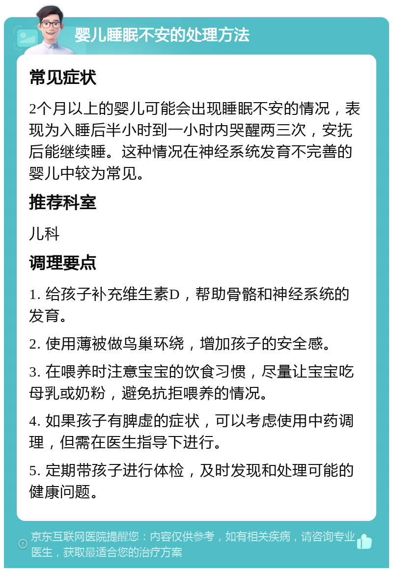 婴儿睡眠不安的处理方法 常见症状 2个月以上的婴儿可能会出现睡眠不安的情况，表现为入睡后半小时到一小时内哭醒两三次，安抚后能继续睡。这种情况在神经系统发育不完善的婴儿中较为常见。 推荐科室 儿科 调理要点 1. 给孩子补充维生素D，帮助骨骼和神经系统的发育。 2. 使用薄被做鸟巢环绕，增加孩子的安全感。 3. 在喂养时注意宝宝的饮食习惯，尽量让宝宝吃母乳或奶粉，避免抗拒喂养的情况。 4. 如果孩子有脾虚的症状，可以考虑使用中药调理，但需在医生指导下进行。 5. 定期带孩子进行体检，及时发现和处理可能的健康问题。