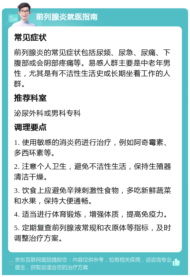 前列腺炎就医指南 常见症状 前列腺炎的常见症状包括尿频、尿急、尿痛、下腹部或会阴部疼痛等。易感人群主要是中老年男性，尤其是有不洁性生活史或长期坐着工作的人群。 推荐科室 泌尿外科或男科专科 调理要点 1. 使用敏感的消炎药进行治疗，例如阿奇霉素、多西环素等。 2. 注意个人卫生，避免不洁性生活，保持生殖器清洁干燥。 3. 饮食上应避免辛辣刺激性食物，多吃新鲜蔬菜和水果，保持大便通畅。 4. 适当进行体育锻炼，增强体质，提高免疫力。 5. 定期复查前列腺液常规和衣原体等指标，及时调整治疗方案。