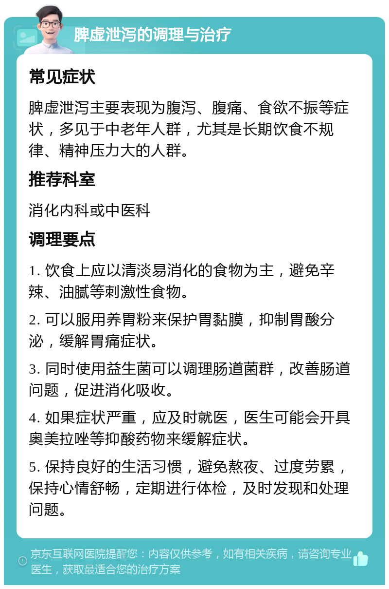 脾虚泄泻的调理与治疗 常见症状 脾虚泄泻主要表现为腹泻、腹痛、食欲不振等症状，多见于中老年人群，尤其是长期饮食不规律、精神压力大的人群。 推荐科室 消化内科或中医科 调理要点 1. 饮食上应以清淡易消化的食物为主，避免辛辣、油腻等刺激性食物。 2. 可以服用养胃粉来保护胃黏膜，抑制胃酸分泌，缓解胃痛症状。 3. 同时使用益生菌可以调理肠道菌群，改善肠道问题，促进消化吸收。 4. 如果症状严重，应及时就医，医生可能会开具奥美拉唑等抑酸药物来缓解症状。 5. 保持良好的生活习惯，避免熬夜、过度劳累，保持心情舒畅，定期进行体检，及时发现和处理问题。