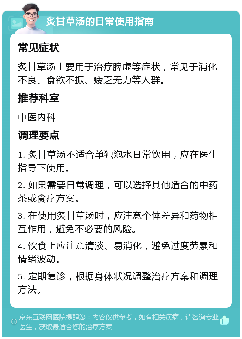 炙甘草汤的日常使用指南 常见症状 炙甘草汤主要用于治疗脾虚等症状，常见于消化不良、食欲不振、疲乏无力等人群。 推荐科室 中医内科 调理要点 1. 炙甘草汤不适合单独泡水日常饮用，应在医生指导下使用。 2. 如果需要日常调理，可以选择其他适合的中药茶或食疗方案。 3. 在使用炙甘草汤时，应注意个体差异和药物相互作用，避免不必要的风险。 4. 饮食上应注意清淡、易消化，避免过度劳累和情绪波动。 5. 定期复诊，根据身体状况调整治疗方案和调理方法。