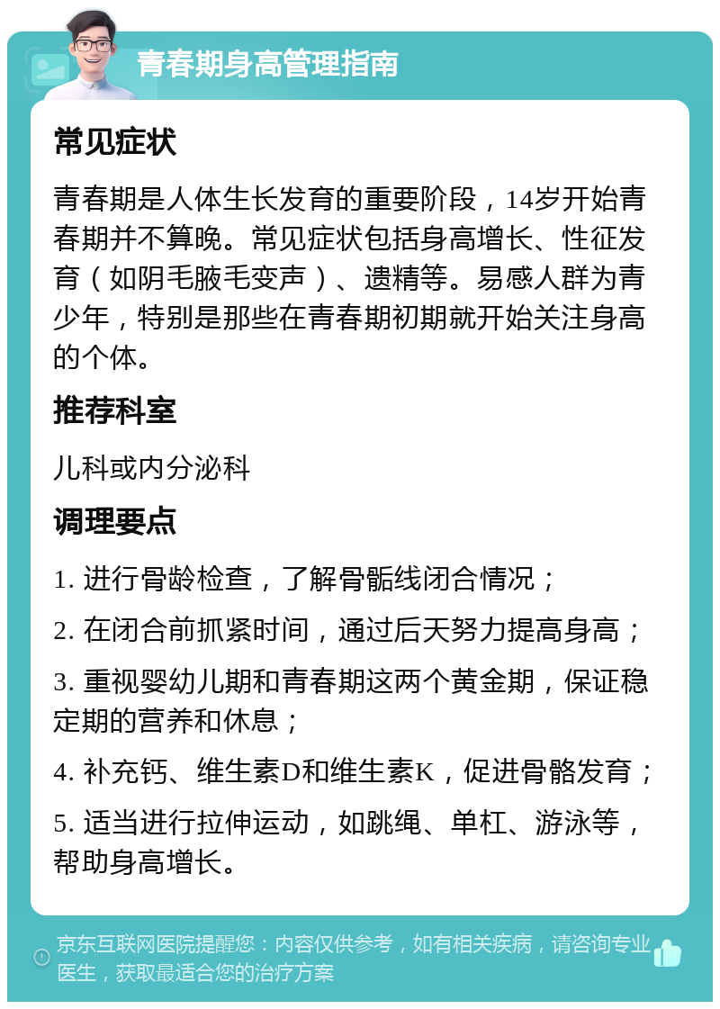 青春期身高管理指南 常见症状 青春期是人体生长发育的重要阶段，14岁开始青春期并不算晚。常见症状包括身高增长、性征发育（如阴毛腋毛变声）、遗精等。易感人群为青少年，特别是那些在青春期初期就开始关注身高的个体。 推荐科室 儿科或内分泌科 调理要点 1. 进行骨龄检查，了解骨骺线闭合情况； 2. 在闭合前抓紧时间，通过后天努力提高身高； 3. 重视婴幼儿期和青春期这两个黄金期，保证稳定期的营养和休息； 4. 补充钙、维生素D和维生素K，促进骨骼发育； 5. 适当进行拉伸运动，如跳绳、单杠、游泳等，帮助身高增长。