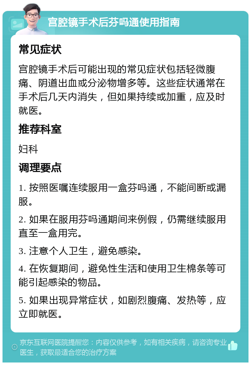 宫腔镜手术后芬吗通使用指南 常见症状 宫腔镜手术后可能出现的常见症状包括轻微腹痛、阴道出血或分泌物增多等。这些症状通常在手术后几天内消失，但如果持续或加重，应及时就医。 推荐科室 妇科 调理要点 1. 按照医嘱连续服用一盒芬吗通，不能间断或漏服。 2. 如果在服用芬吗通期间来例假，仍需继续服用直至一盒用完。 3. 注意个人卫生，避免感染。 4. 在恢复期间，避免性生活和使用卫生棉条等可能引起感染的物品。 5. 如果出现异常症状，如剧烈腹痛、发热等，应立即就医。