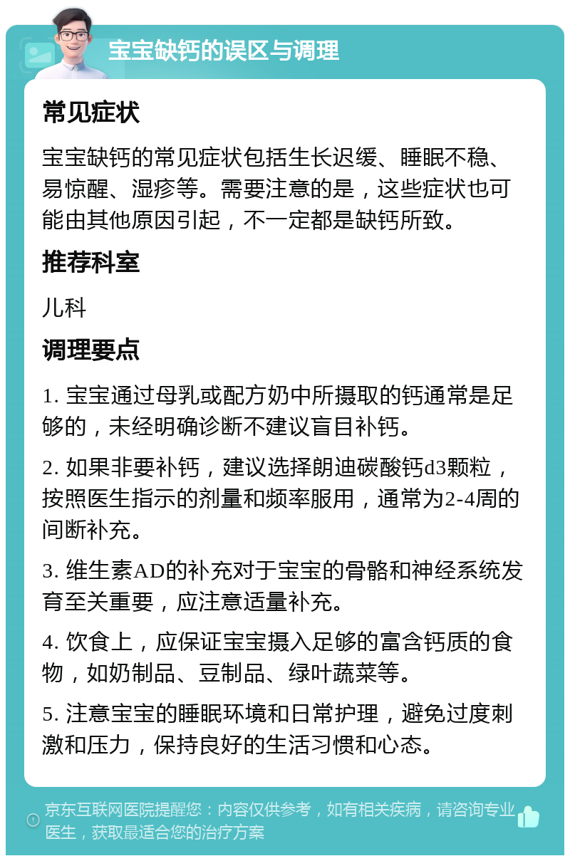 宝宝缺钙的误区与调理 常见症状 宝宝缺钙的常见症状包括生长迟缓、睡眠不稳、易惊醒、湿疹等。需要注意的是，这些症状也可能由其他原因引起，不一定都是缺钙所致。 推荐科室 儿科 调理要点 1. 宝宝通过母乳或配方奶中所摄取的钙通常是足够的，未经明确诊断不建议盲目补钙。 2. 如果非要补钙，建议选择朗迪碳酸钙d3颗粒，按照医生指示的剂量和频率服用，通常为2-4周的间断补充。 3. 维生素AD的补充对于宝宝的骨骼和神经系统发育至关重要，应注意适量补充。 4. 饮食上，应保证宝宝摄入足够的富含钙质的食物，如奶制品、豆制品、绿叶蔬菜等。 5. 注意宝宝的睡眠环境和日常护理，避免过度刺激和压力，保持良好的生活习惯和心态。