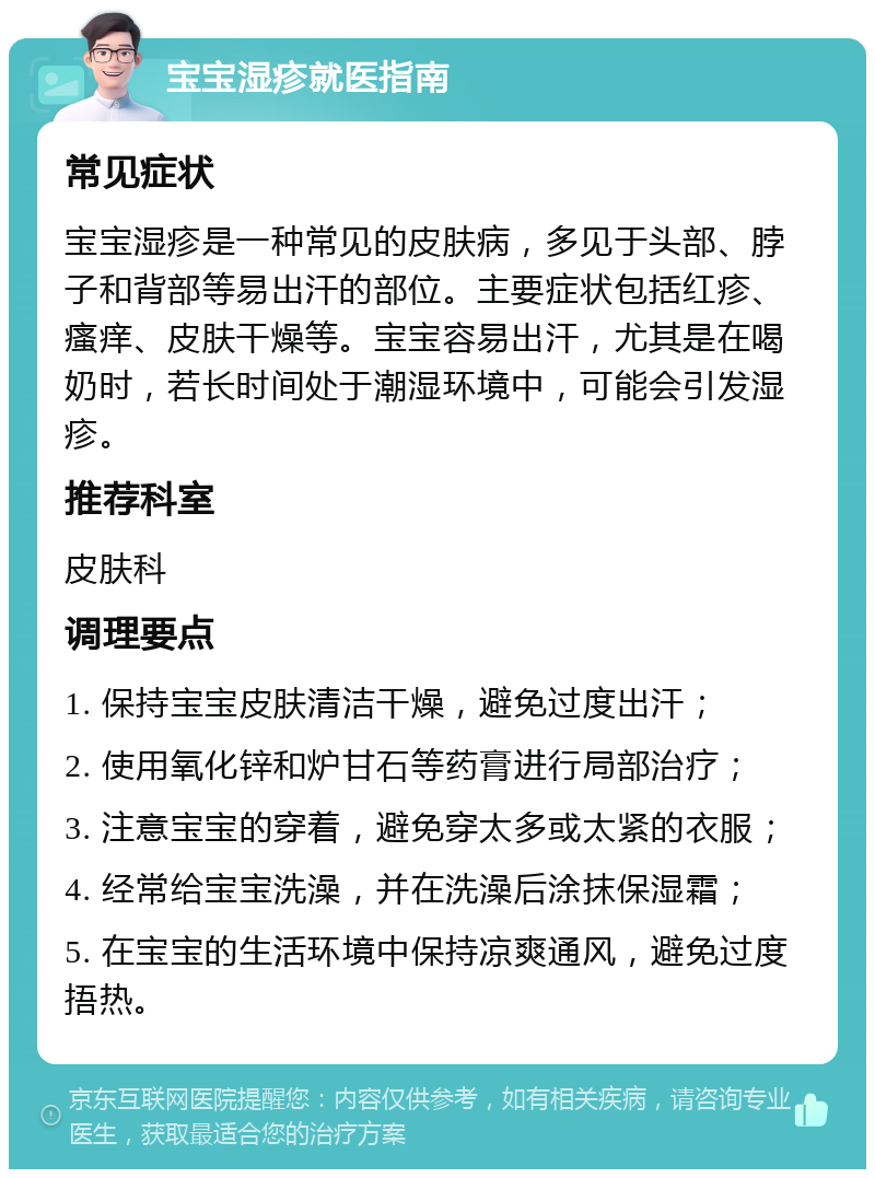 宝宝湿疹就医指南 常见症状 宝宝湿疹是一种常见的皮肤病，多见于头部、脖子和背部等易出汗的部位。主要症状包括红疹、瘙痒、皮肤干燥等。宝宝容易出汗，尤其是在喝奶时，若长时间处于潮湿环境中，可能会引发湿疹。 推荐科室 皮肤科 调理要点 1. 保持宝宝皮肤清洁干燥，避免过度出汗； 2. 使用氧化锌和炉甘石等药膏进行局部治疗； 3. 注意宝宝的穿着，避免穿太多或太紧的衣服； 4. 经常给宝宝洗澡，并在洗澡后涂抹保湿霜； 5. 在宝宝的生活环境中保持凉爽通风，避免过度捂热。