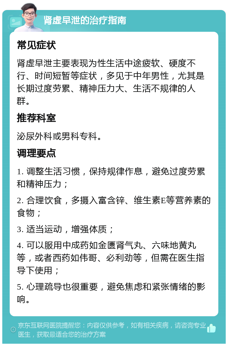 肾虚早泄的治疗指南 常见症状 肾虚早泄主要表现为性生活中途疲软、硬度不行、时间短暂等症状，多见于中年男性，尤其是长期过度劳累、精神压力大、生活不规律的人群。 推荐科室 泌尿外科或男科专科。 调理要点 1. 调整生活习惯，保持规律作息，避免过度劳累和精神压力； 2. 合理饮食，多摄入富含锌、维生素E等营养素的食物； 3. 适当运动，增强体质； 4. 可以服用中成药如金匮肾气丸、六味地黄丸等，或者西药如伟哥、必利劲等，但需在医生指导下使用； 5. 心理疏导也很重要，避免焦虑和紧张情绪的影响。