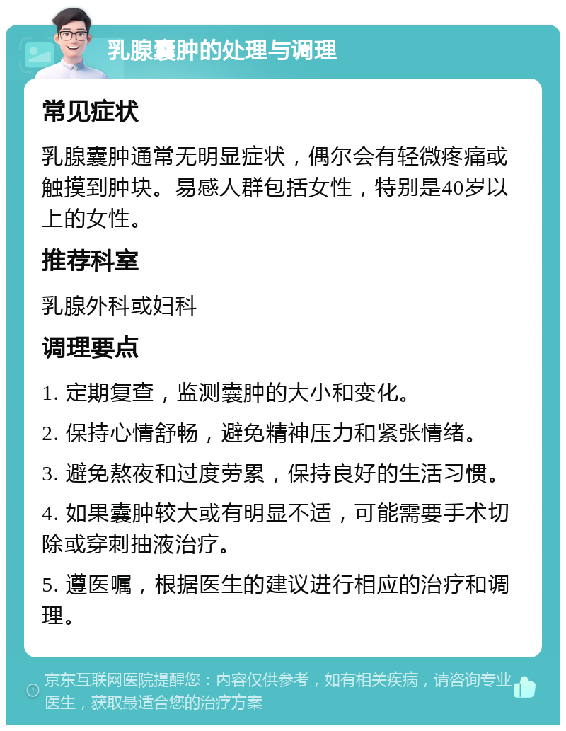 乳腺囊肿的处理与调理 常见症状 乳腺囊肿通常无明显症状，偶尔会有轻微疼痛或触摸到肿块。易感人群包括女性，特别是40岁以上的女性。 推荐科室 乳腺外科或妇科 调理要点 1. 定期复查，监测囊肿的大小和变化。 2. 保持心情舒畅，避免精神压力和紧张情绪。 3. 避免熬夜和过度劳累，保持良好的生活习惯。 4. 如果囊肿较大或有明显不适，可能需要手术切除或穿刺抽液治疗。 5. 遵医嘱，根据医生的建议进行相应的治疗和调理。