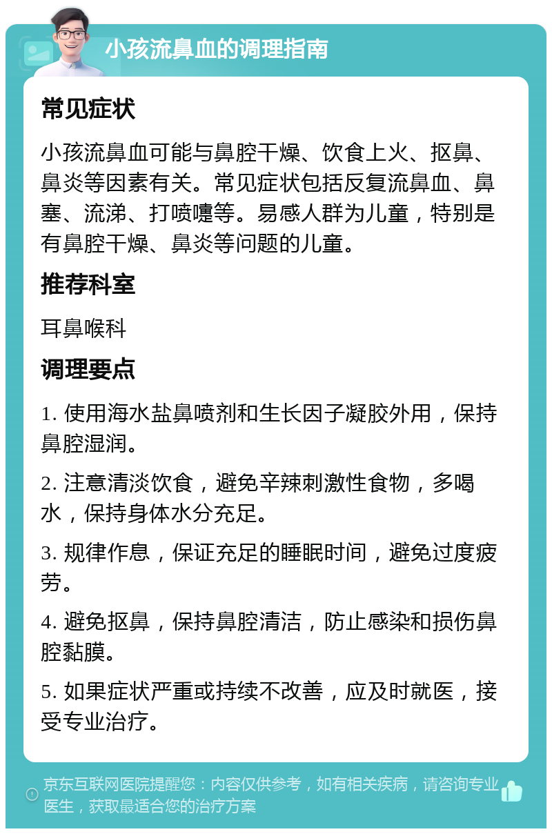 小孩流鼻血的调理指南 常见症状 小孩流鼻血可能与鼻腔干燥、饮食上火、抠鼻、鼻炎等因素有关。常见症状包括反复流鼻血、鼻塞、流涕、打喷嚏等。易感人群为儿童，特别是有鼻腔干燥、鼻炎等问题的儿童。 推荐科室 耳鼻喉科 调理要点 1. 使用海水盐鼻喷剂和生长因子凝胶外用，保持鼻腔湿润。 2. 注意清淡饮食，避免辛辣刺激性食物，多喝水，保持身体水分充足。 3. 规律作息，保证充足的睡眠时间，避免过度疲劳。 4. 避免抠鼻，保持鼻腔清洁，防止感染和损伤鼻腔黏膜。 5. 如果症状严重或持续不改善，应及时就医，接受专业治疗。