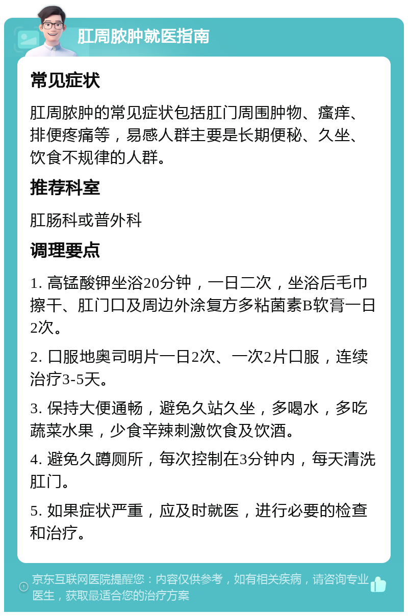 肛周脓肿就医指南 常见症状 肛周脓肿的常见症状包括肛门周围肿物、瘙痒、排便疼痛等，易感人群主要是长期便秘、久坐、饮食不规律的人群。 推荐科室 肛肠科或普外科 调理要点 1. 高锰酸钾坐浴20分钟，一日二次，坐浴后毛巾擦干、肛门口及周边外涂复方多粘菌素B软膏一日2次。 2. 口服地奥司明片一日2次、一次2片口服，连续治疗3-5天。 3. 保持大便通畅，避免久站久坐，多喝水，多吃蔬菜水果，少食辛辣刺激饮食及饮酒。 4. 避免久蹲厕所，每次控制在3分钟内，每天清洗肛门。 5. 如果症状严重，应及时就医，进行必要的检查和治疗。