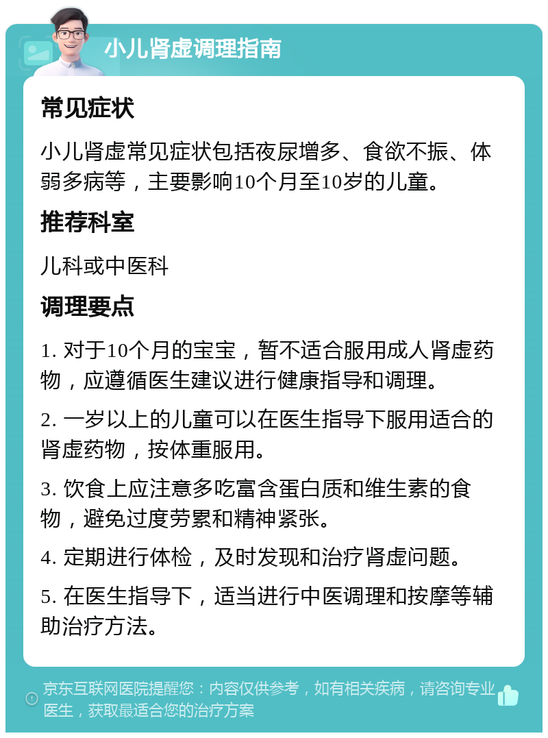 小儿肾虚调理指南 常见症状 小儿肾虚常见症状包括夜尿增多、食欲不振、体弱多病等，主要影响10个月至10岁的儿童。 推荐科室 儿科或中医科 调理要点 1. 对于10个月的宝宝，暂不适合服用成人肾虚药物，应遵循医生建议进行健康指导和调理。 2. 一岁以上的儿童可以在医生指导下服用适合的肾虚药物，按体重服用。 3. 饮食上应注意多吃富含蛋白质和维生素的食物，避免过度劳累和精神紧张。 4. 定期进行体检，及时发现和治疗肾虚问题。 5. 在医生指导下，适当进行中医调理和按摩等辅助治疗方法。