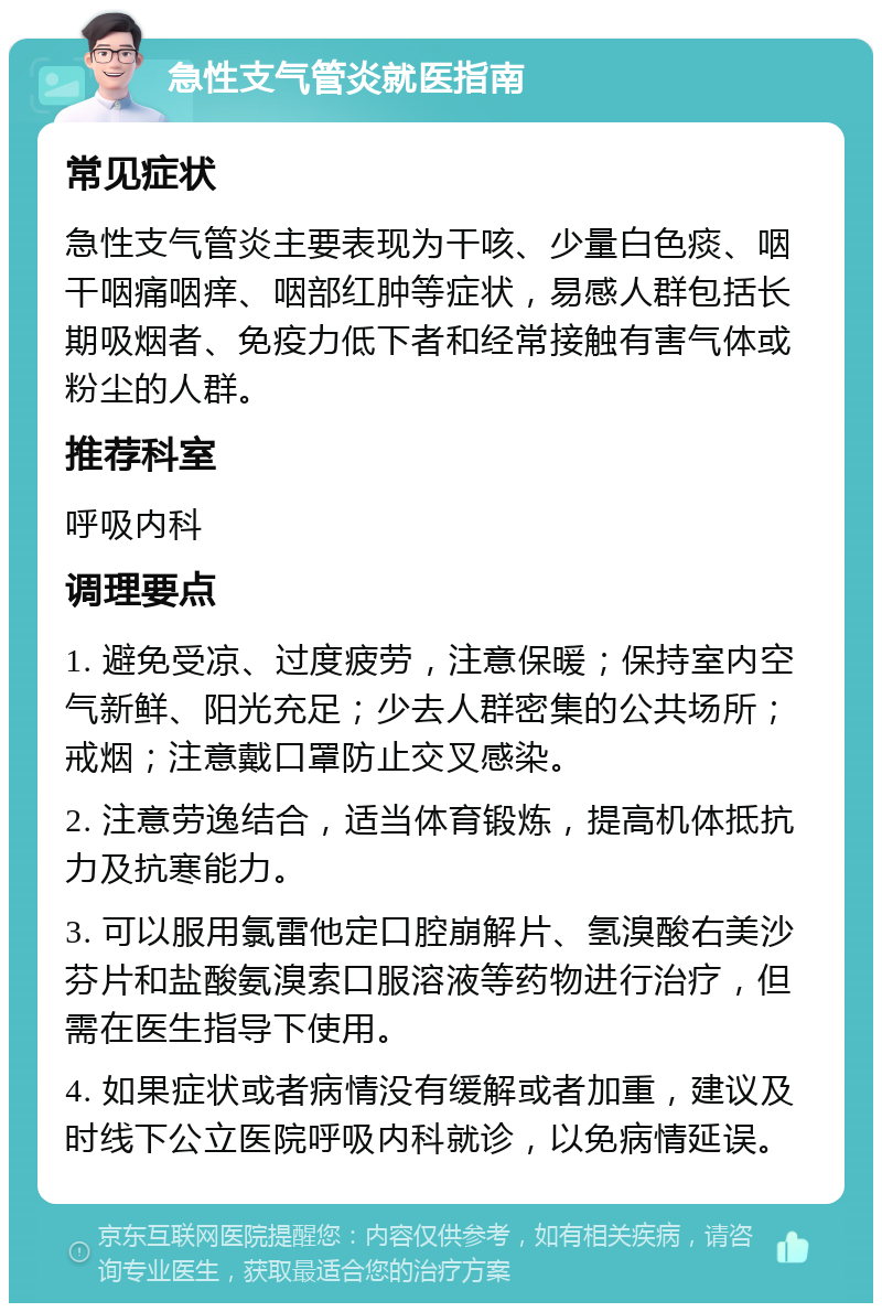 急性支气管炎就医指南 常见症状 急性支气管炎主要表现为干咳、少量白色痰、咽干咽痛咽痒、咽部红肿等症状，易感人群包括长期吸烟者、免疫力低下者和经常接触有害气体或粉尘的人群。 推荐科室 呼吸内科 调理要点 1. 避免受凉、过度疲劳，注意保暖；保持室内空气新鲜、阳光充足；少去人群密集的公共场所；戒烟；注意戴口罩防止交叉感染。 2. 注意劳逸结合，适当体育锻炼，提高机体抵抗力及抗寒能力。 3. 可以服用氯雷他定口腔崩解片、氢溴酸右美沙芬片和盐酸氨溴索口服溶液等药物进行治疗，但需在医生指导下使用。 4. 如果症状或者病情没有缓解或者加重，建议及时线下公立医院呼吸内科就诊，以免病情延误。