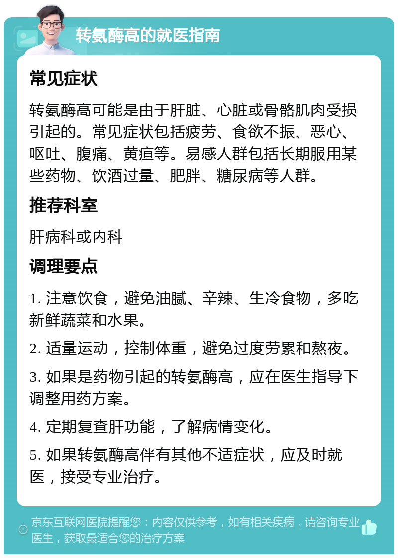 转氨酶高的就医指南 常见症状 转氨酶高可能是由于肝脏、心脏或骨骼肌肉受损引起的。常见症状包括疲劳、食欲不振、恶心、呕吐、腹痛、黄疸等。易感人群包括长期服用某些药物、饮酒过量、肥胖、糖尿病等人群。 推荐科室 肝病科或内科 调理要点 1. 注意饮食，避免油腻、辛辣、生冷食物，多吃新鲜蔬菜和水果。 2. 适量运动，控制体重，避免过度劳累和熬夜。 3. 如果是药物引起的转氨酶高，应在医生指导下调整用药方案。 4. 定期复查肝功能，了解病情变化。 5. 如果转氨酶高伴有其他不适症状，应及时就医，接受专业治疗。