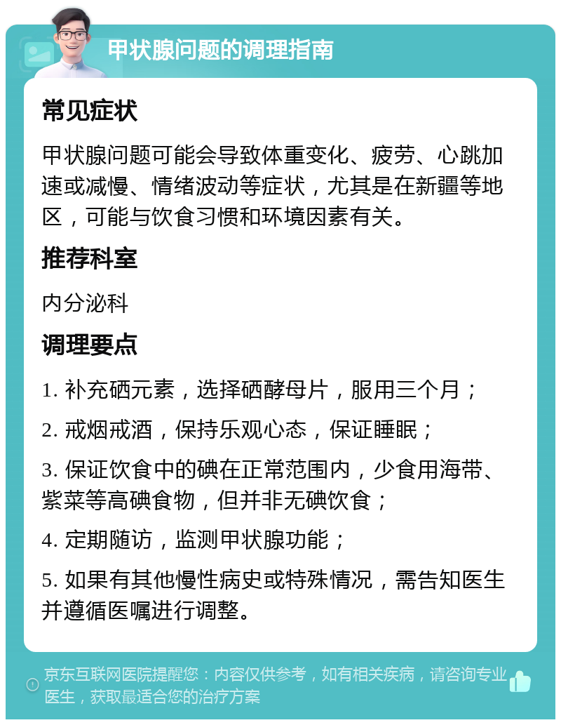 甲状腺问题的调理指南 常见症状 甲状腺问题可能会导致体重变化、疲劳、心跳加速或减慢、情绪波动等症状，尤其是在新疆等地区，可能与饮食习惯和环境因素有关。 推荐科室 内分泌科 调理要点 1. 补充硒元素，选择硒酵母片，服用三个月； 2. 戒烟戒酒，保持乐观心态，保证睡眠； 3. 保证饮食中的碘在正常范围内，少食用海带、紫菜等高碘食物，但并非无碘饮食； 4. 定期随访，监测甲状腺功能； 5. 如果有其他慢性病史或特殊情况，需告知医生并遵循医嘱进行调整。