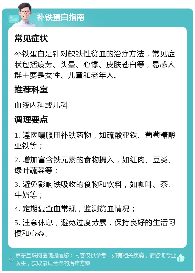 补铁蛋白指南 常见症状 补铁蛋白是针对缺铁性贫血的治疗方法，常见症状包括疲劳、头晕、心悸、皮肤苍白等，易感人群主要是女性、儿童和老年人。 推荐科室 血液内科或儿科 调理要点 1. 遵医嘱服用补铁药物，如硫酸亚铁、葡萄糖酸亚铁等； 2. 增加富含铁元素的食物摄入，如红肉、豆类、绿叶蔬菜等； 3. 避免影响铁吸收的食物和饮料，如咖啡、茶、牛奶等； 4. 定期复查血常规，监测贫血情况； 5. 注意休息，避免过度劳累，保持良好的生活习惯和心态。