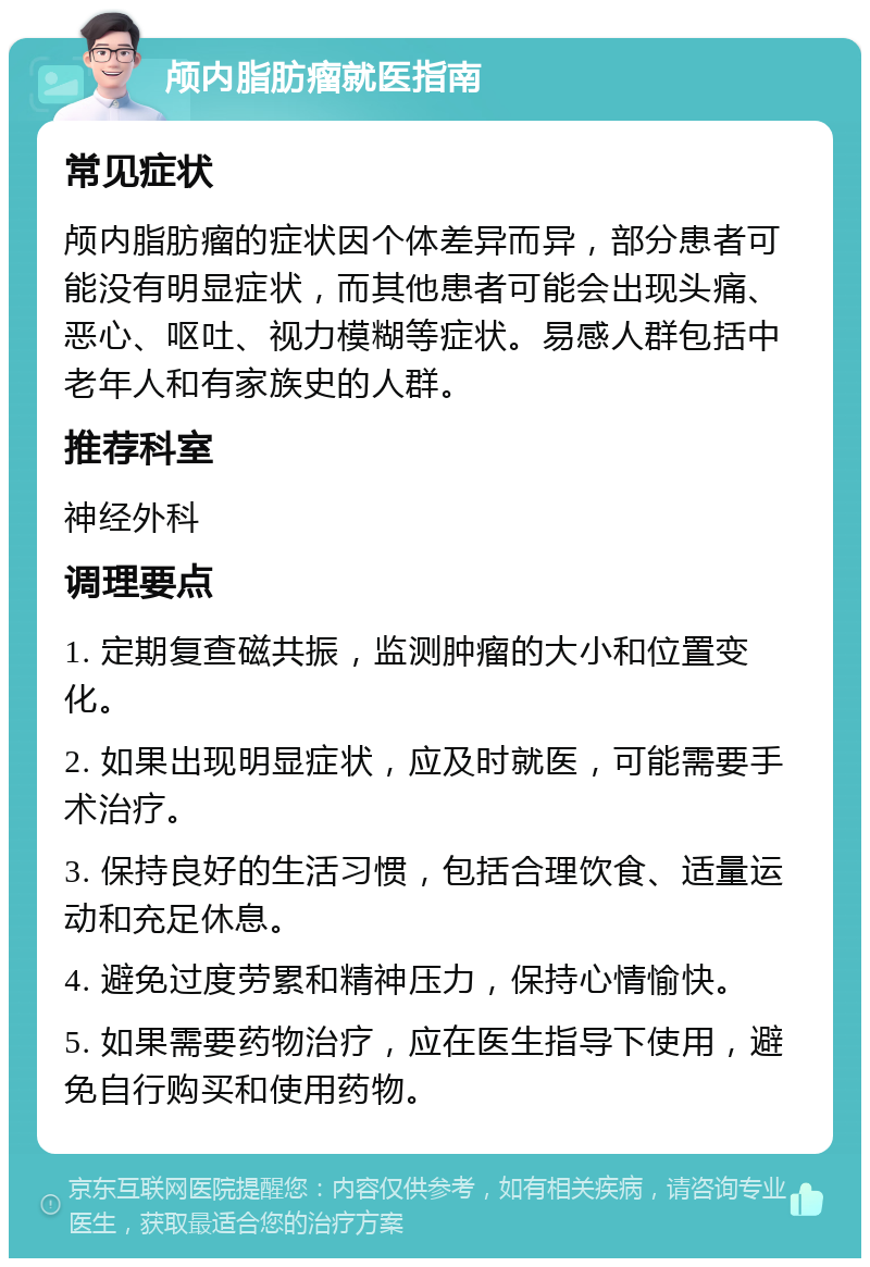 颅内脂肪瘤就医指南 常见症状 颅内脂肪瘤的症状因个体差异而异，部分患者可能没有明显症状，而其他患者可能会出现头痛、恶心、呕吐、视力模糊等症状。易感人群包括中老年人和有家族史的人群。 推荐科室 神经外科 调理要点 1. 定期复查磁共振，监测肿瘤的大小和位置变化。 2. 如果出现明显症状，应及时就医，可能需要手术治疗。 3. 保持良好的生活习惯，包括合理饮食、适量运动和充足休息。 4. 避免过度劳累和精神压力，保持心情愉快。 5. 如果需要药物治疗，应在医生指导下使用，避免自行购买和使用药物。