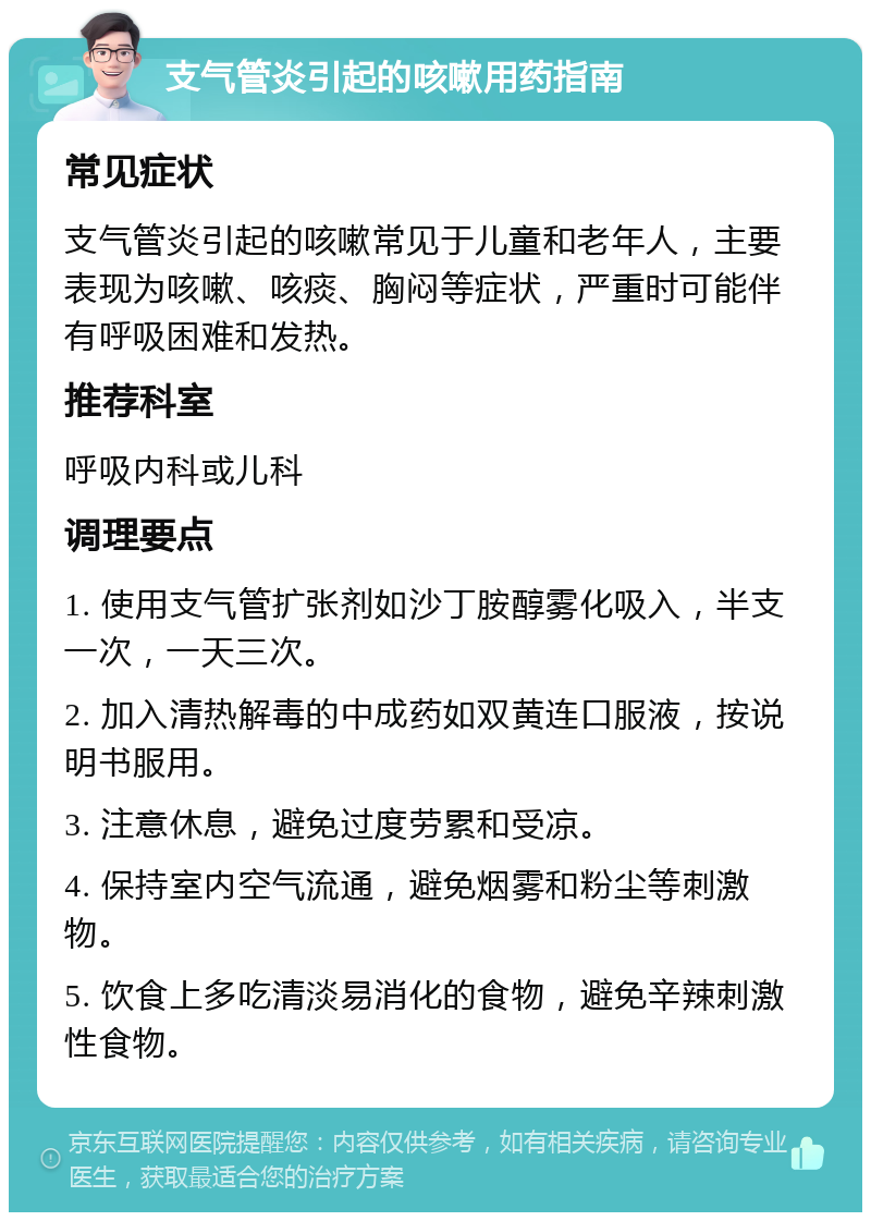 支气管炎引起的咳嗽用药指南 常见症状 支气管炎引起的咳嗽常见于儿童和老年人，主要表现为咳嗽、咳痰、胸闷等症状，严重时可能伴有呼吸困难和发热。 推荐科室 呼吸内科或儿科 调理要点 1. 使用支气管扩张剂如沙丁胺醇雾化吸入，半支一次，一天三次。 2. 加入清热解毒的中成药如双黄连口服液，按说明书服用。 3. 注意休息，避免过度劳累和受凉。 4. 保持室内空气流通，避免烟雾和粉尘等刺激物。 5. 饮食上多吃清淡易消化的食物，避免辛辣刺激性食物。