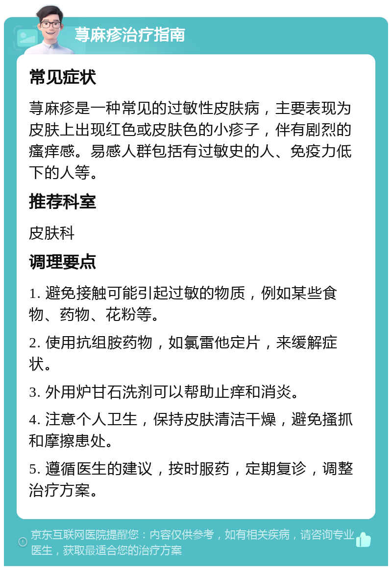 荨麻疹治疗指南 常见症状 荨麻疹是一种常见的过敏性皮肤病，主要表现为皮肤上出现红色或皮肤色的小疹子，伴有剧烈的瘙痒感。易感人群包括有过敏史的人、免疫力低下的人等。 推荐科室 皮肤科 调理要点 1. 避免接触可能引起过敏的物质，例如某些食物、药物、花粉等。 2. 使用抗组胺药物，如氯雷他定片，来缓解症状。 3. 外用炉甘石洗剂可以帮助止痒和消炎。 4. 注意个人卫生，保持皮肤清洁干燥，避免搔抓和摩擦患处。 5. 遵循医生的建议，按时服药，定期复诊，调整治疗方案。